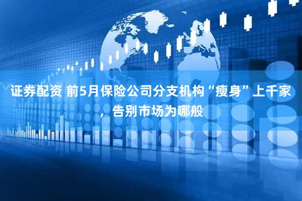 证券配资 前5月保险公司分支机构“瘦身”上千家，告别市场为哪般