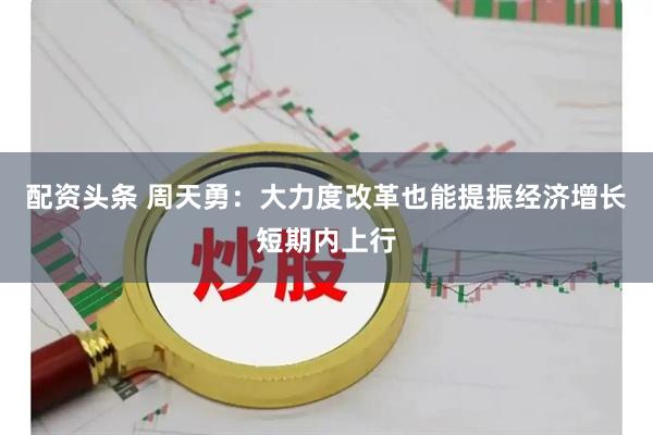 配资头条 周天勇：大力度改革也能提振经济增长短期内上行