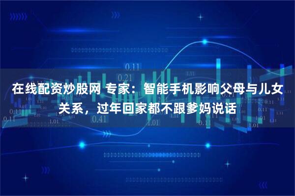 在线配资炒股网 专家：智能手机影响父母与儿女关系，过年回家都不跟爹妈说话