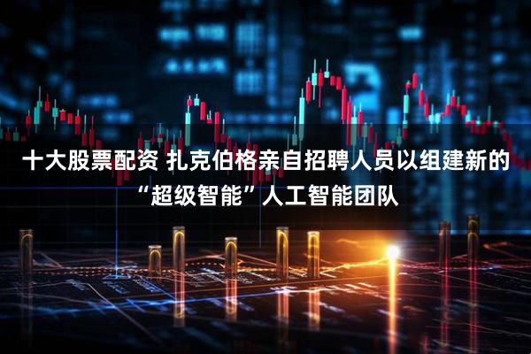 十大股票配资 扎克伯格亲自招聘人员以组建新的“超级智能”人工智能团队
