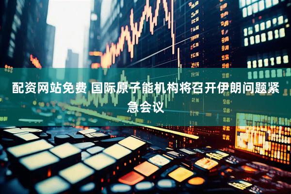 配资网站免费 国际原子能机构将召开伊朗问题紧急会议