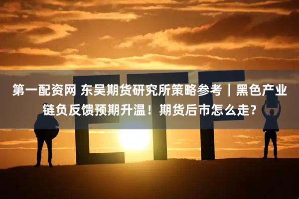 第一配资网 东吴期货研究所策略参考｜黑色产业链负反馈预期升温！期货后市怎么走？
