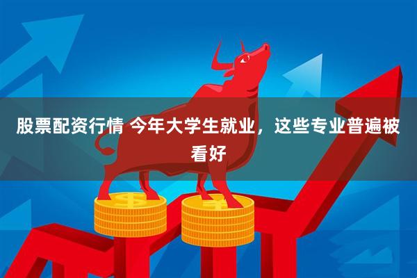 股票配资行情 今年大学生就业，这些专业普遍被看好