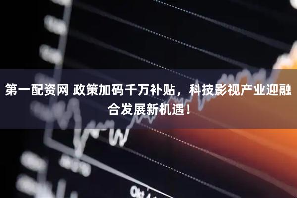 第一配资网 政策加码千万补贴，科技影视产业迎融合发展新机遇！