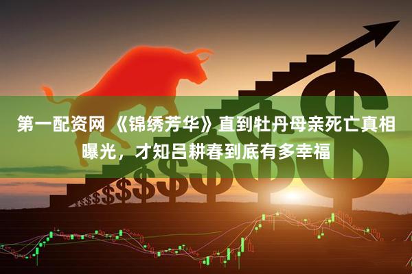 第一配资网 《锦绣芳华》直到牡丹母亲死亡真相曝光，才知吕耕春到底有多幸福