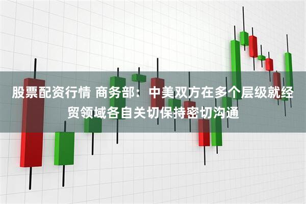 股票配资行情 商务部：中美双方在多个层级就经贸领域各自关切保持密切沟通