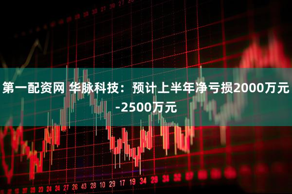 第一配资网 华脉科技：预计上半年净亏损2000万元-2500万元