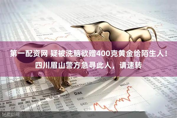 第一配资网 疑被洗脑欲赠400克黄金给陌生人！四川眉山警方急寻此人，请速转