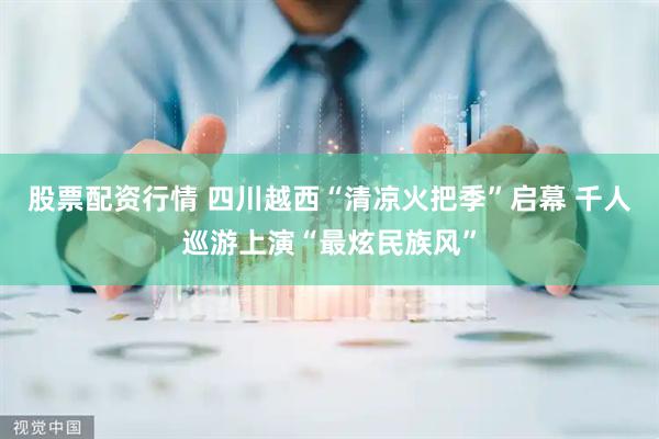 股票配资行情 四川越西“清凉火把季”启幕 千人巡游上演“最炫民族风”