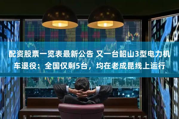 配资股票一览表最新公告 又一台韶山3型电力机车退役：全国仅剩5台，均在老成昆线上运行