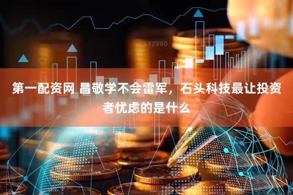 第一配资网 昌敬学不会雷军，石头科技最让投资者忧虑的是什么