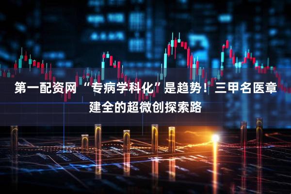 第一配资网 “专病学科化”是趋势！三甲名医章建全的超微创探索路