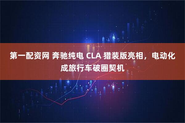第一配资网 奔驰纯电 CLA 猎装版亮相，电动化成旅行车破圈契机