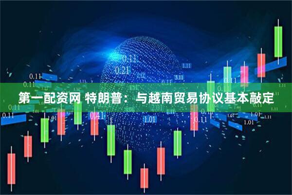 第一配资网 特朗普：与越南贸易协议基本敲定