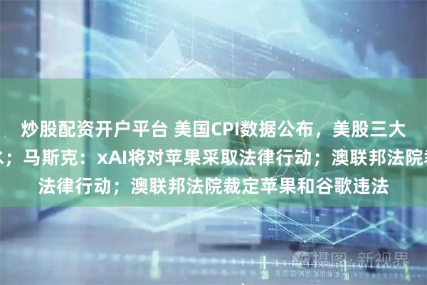 炒股配资开户平台 美国CPI数据公布，美股三大期指齐涨，美元跳水；马斯克：xAI将对苹果采取法律行动；澳联邦法院裁定苹果和谷歌违法