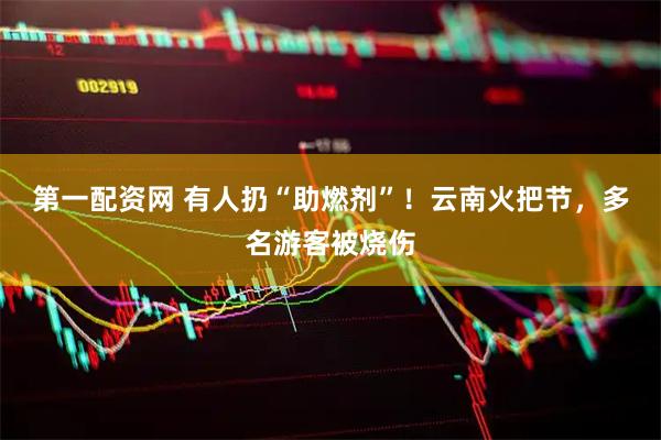 第一配资网 有人扔“助燃剂”！云南火把节，多名游客被烧伤