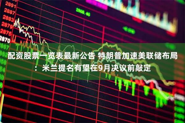 配资股票一览表最新公告 特朗普加速美联储布局：米兰提名有望在9月决议前敲定