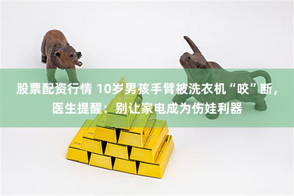 股票配资行情 10岁男孩手臂被洗衣机“咬”断，医生提醒：别让家电成为伤娃利器