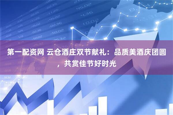 第一配资网 云仓酒庄双节献礼：品质美酒庆团圆，共赏佳节好时光