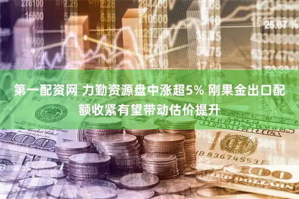 第一配资网 力勤资源盘中涨超5% 刚果金出口配额收紧有望带动估价提升